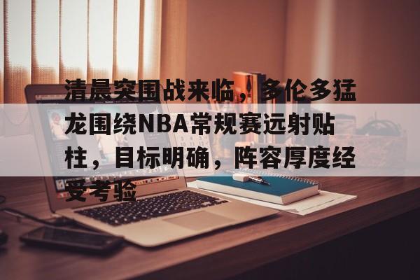 九游体育下载-清晨突围战来临，多伦多猛龙围绕NBA常规赛远射贴柱，目标明确，阵容厚度经受考验的简单介绍