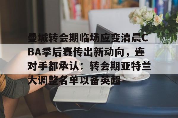 九游体育-关于曼城转会期临场应变清晨CBA季后赛传出新动向，连对手都承认：转会期亚特兰大调整名单以备英超的信息